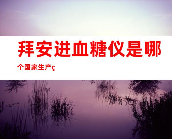 拜安进血糖仪是哪个国家生产的，拜安进血糖仪试纸100片价格