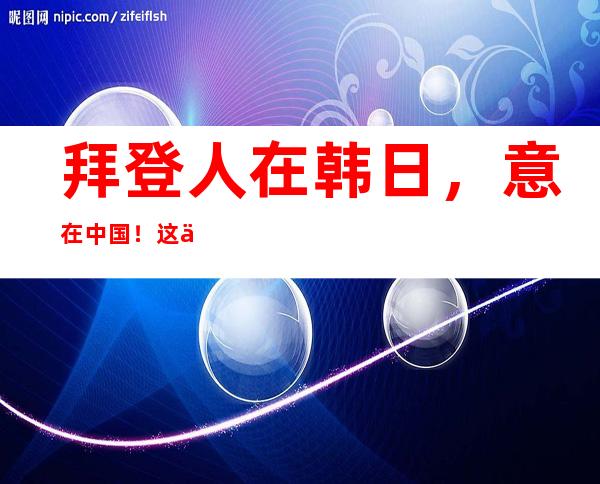 拜登人在韩日，意在中国！这个心思躲不住了！