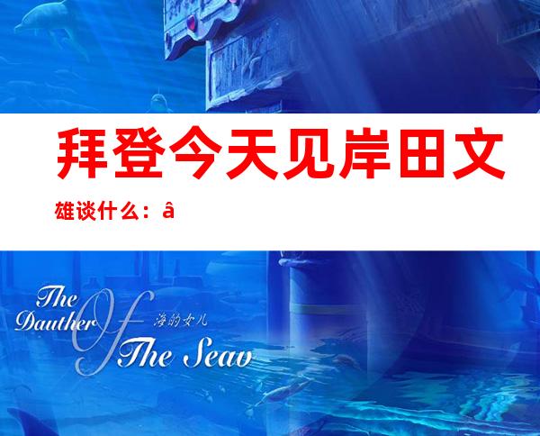 拜登今天见岸田文雄谈什么：“延伸威慑”或成焦点 ,“牵制中国”引发担忧