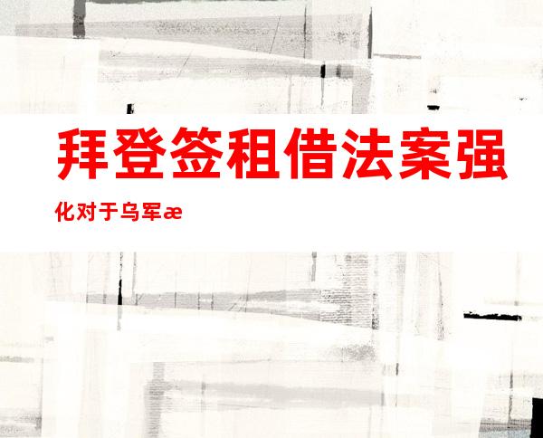 拜登签租借法案强化对于乌军援，德法领袖号令俄乌恢复以及平会商