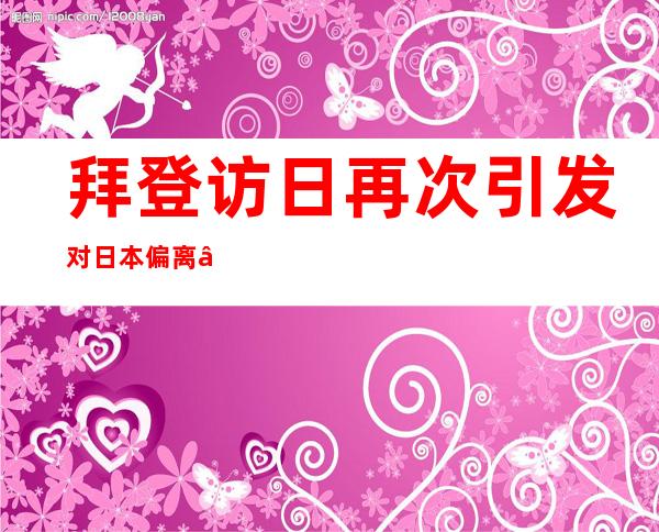 拜登访日再次引发对日本偏离“和平之路”的警惕