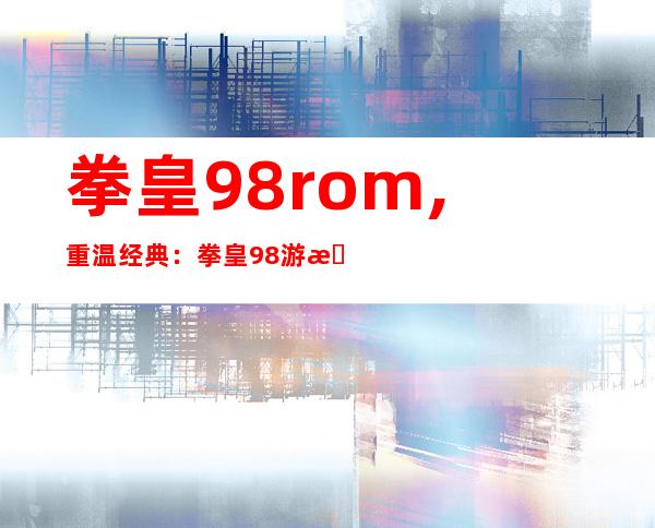 拳皇98rom,重温经典：拳皇98游戏ROM