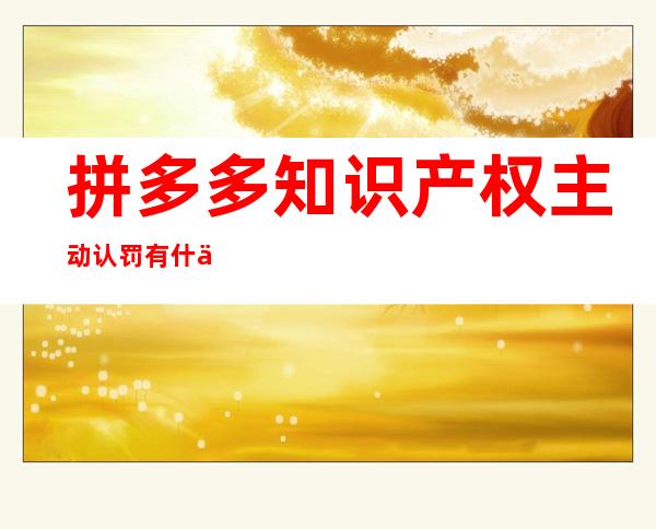 拼多多知识产权主动认罚有什么结果-拼多多知识产权投诉对店铺的影响