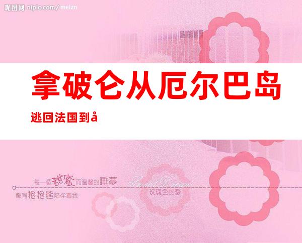 拿破仑从厄尔巴岛逃回法国 到兵败滑铁卢——兵败滑铁卢简介故事100字