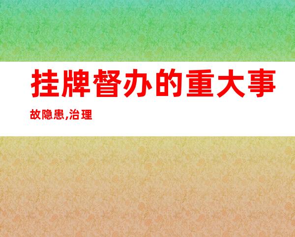 挂牌督办的重大事故隐患,治理责任单位,挂牌督办事故隐患整治完成后