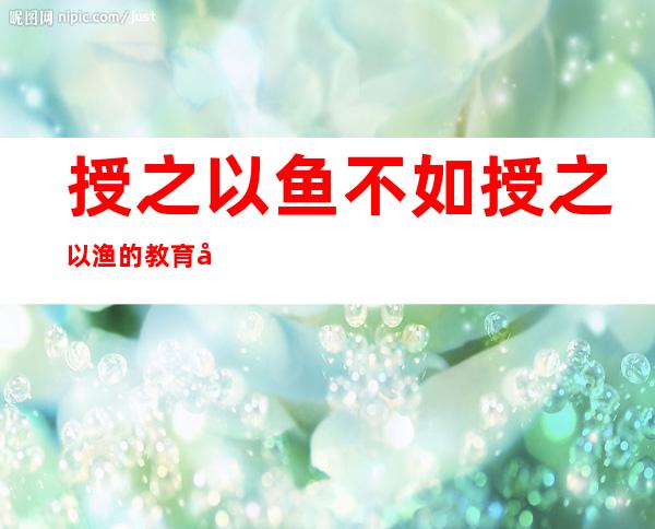 授之以鱼不如授之以渔的教育学意义-授之以鱼不如授之以渔体现了教学的