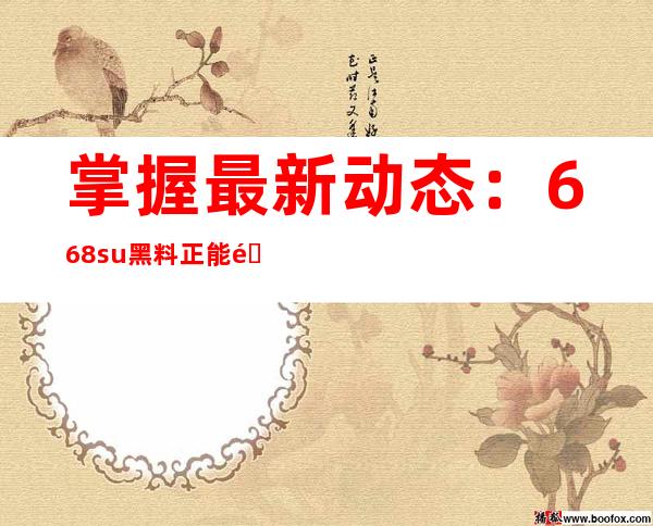 掌握最新动态：668.su黑料正能量入口在线更新网页链接