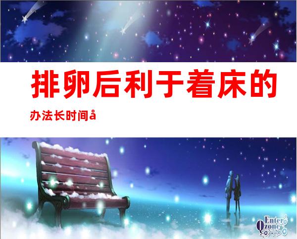 排卵后利于着床的办法长时间坐着影响着床吗（排卵后利于着床的办法,可需要忌口）