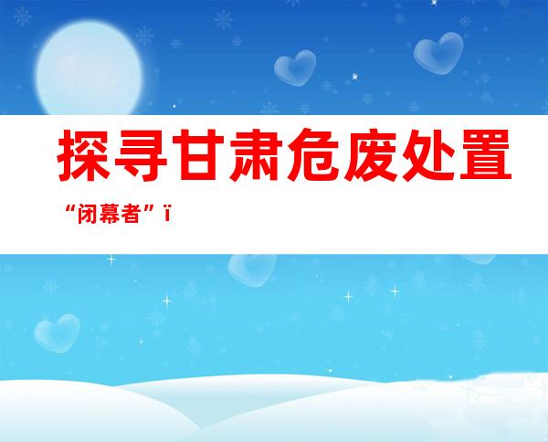 探寻甘肃危废处置“闭幕者”：岑岭日“闭幕”90吨，没有退路可言