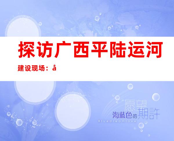 探访广西平陆运河建设现场：寒风与机车奏响世纪工程“进行曲”