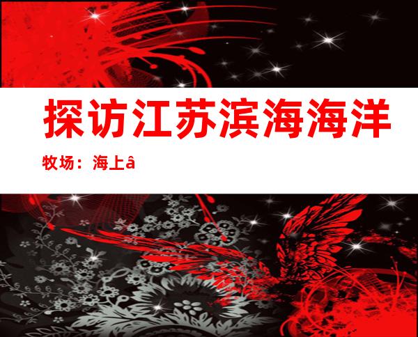 探访江苏滨海海洋牧场：海上“荷花”开 搭台新牧渔