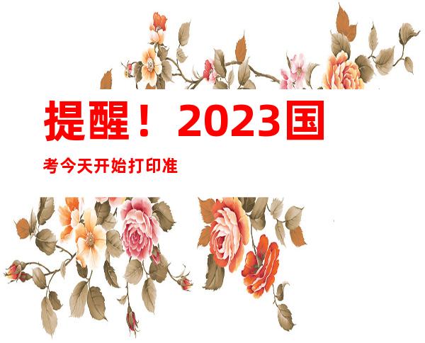 提醒！2023国考今天开始打印准考证