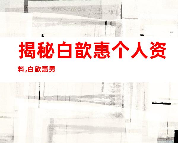 揭秘白歆惠个人资料,白歆惠男友唐堂帅气直逼吴彦祖