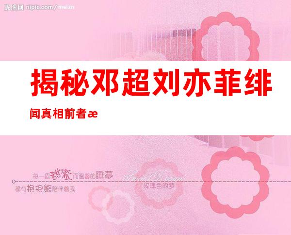 揭秘邓超刘亦菲绯闻真相前者曾隔空告白刘亦菲