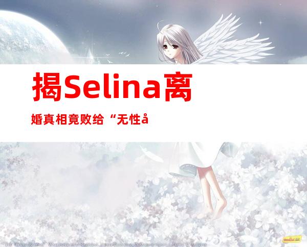 揭Selina离婚真相竟败给“无性婚姻” 婚后财产分配令人震惊