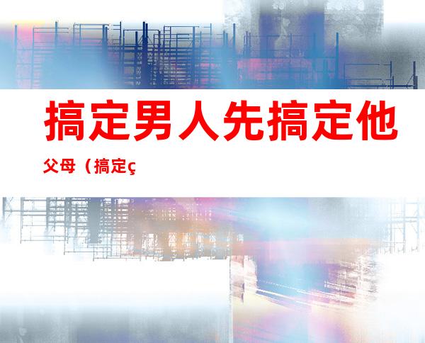 搞定男人先搞定他父母（搞定男人先搞定他父母）