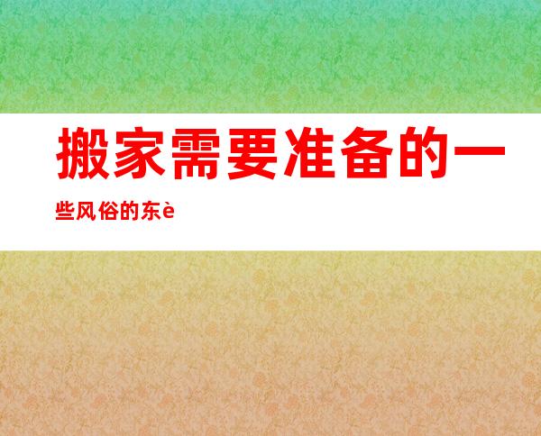 搬家需要准备的一些风俗的东西，搬家的风俗讲究和注意事项