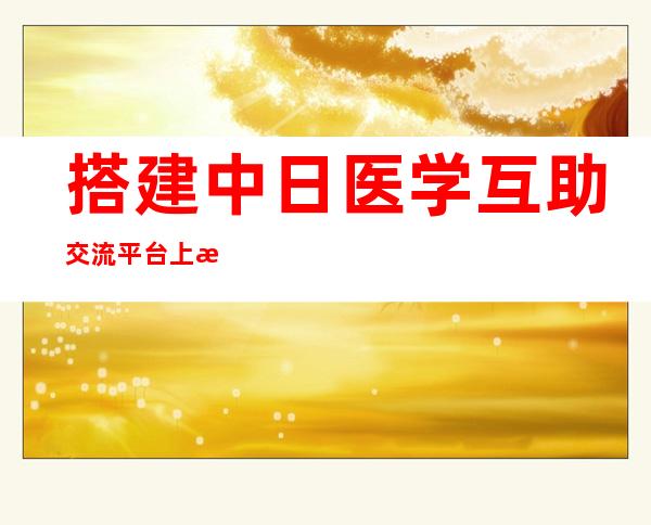 搭建中日医学互助交流平台 上海年夜学-东京年夜学医学交流日勾当举办