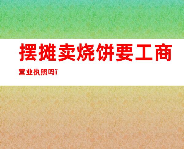 摆摊卖烧饼要工商营业执照吗?（摆摊卖烧饼一天能挣多少钱）