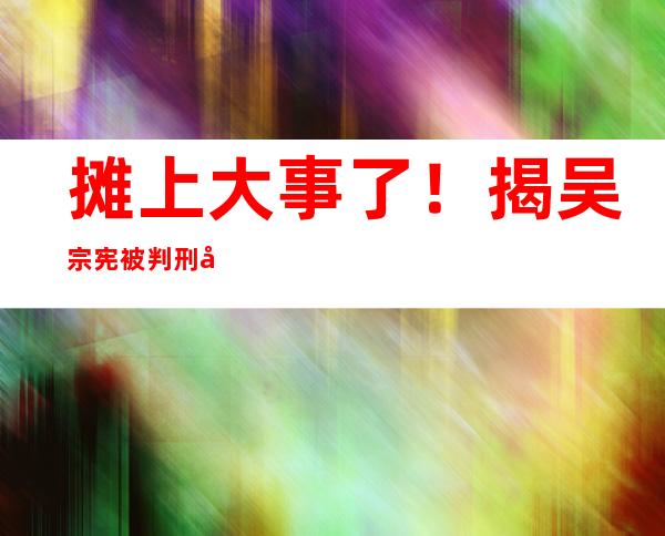 摊上大事了！揭吴宗宪被判刑原因 吴宗宪个人资料背景曝光