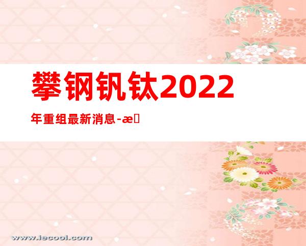 攀钢钒钛2022年重组最新消息-攀钢钒钛最新消息今天新闻