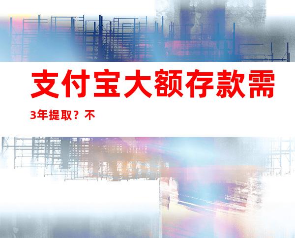 支付宝大额存款需3年提取？不实