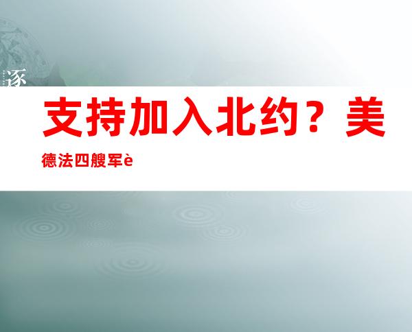 支持加入北约？美德法四艘军舰抵达芬兰赫尔辛基码头