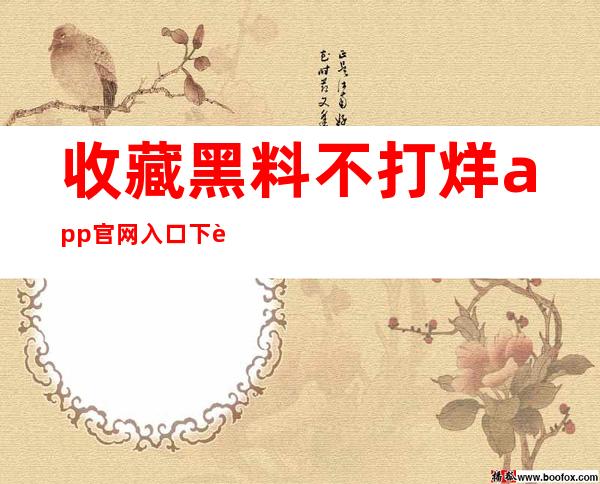 收藏黑料不打烊app官网入口下载，每天了解最新八卦