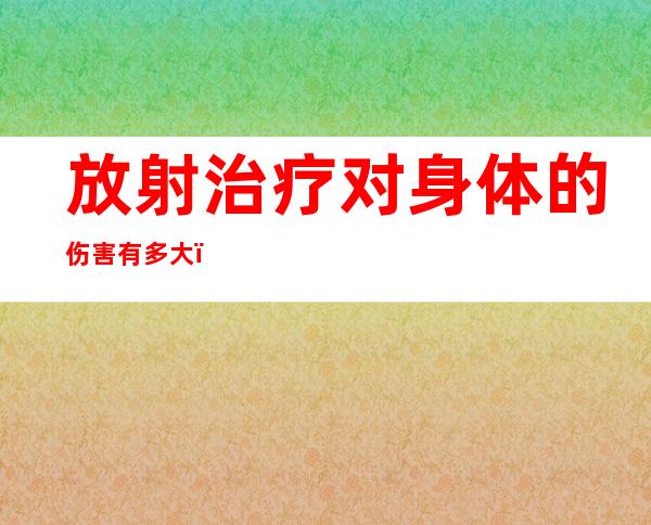 放射治疗对身体的伤害有多大（放射治疗和化疗有什么区别）