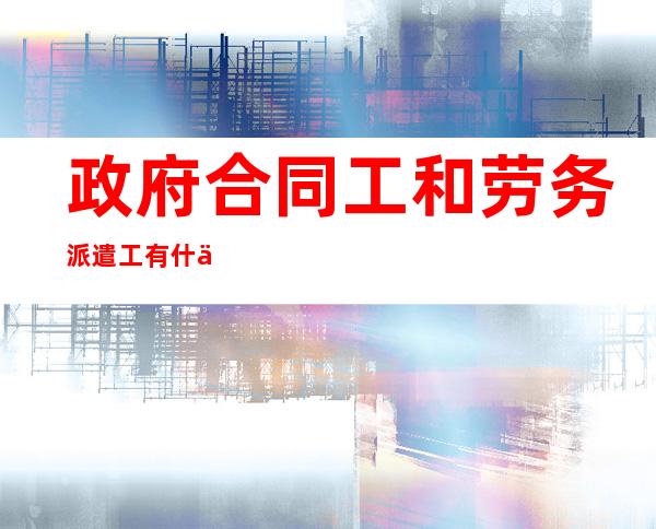 政府合同工和劳务派遣工有什么区别（政府合同工受劳动法保护吗）