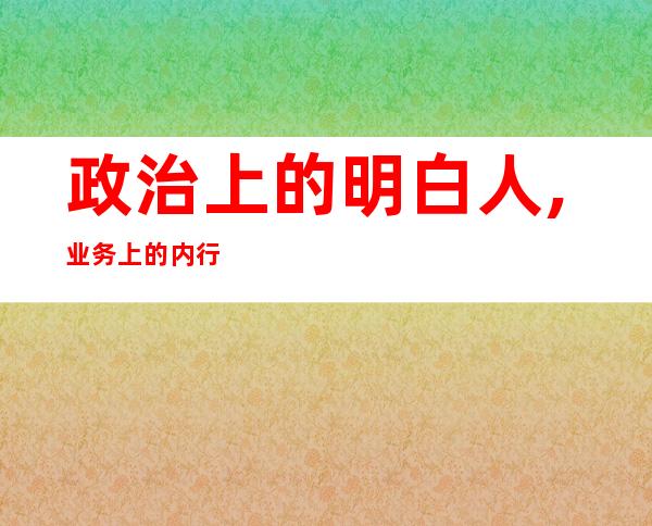 政治上的明白人,业务上的内行人,群众上的贴心人-政治上思想上工作上生活上