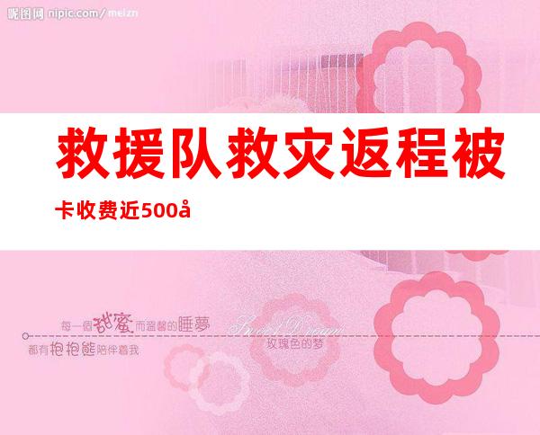 救援队救灾返程被卡收费近500元 具体啥情况