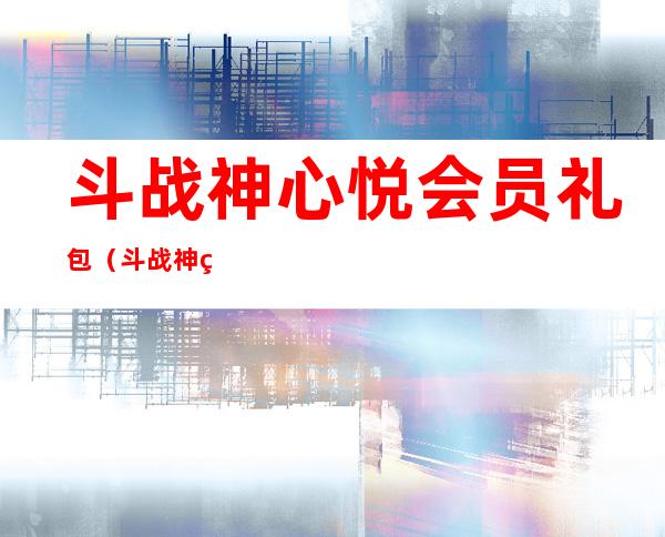 斗战神心悦会员礼包（斗战神爱玩等级大礼包如何领取）