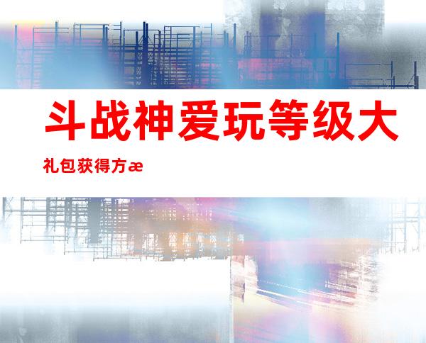 斗战神爱玩等级大礼包获得方法_斗战神爱玩等级大礼包有什么_