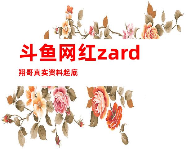 斗鱼网红zard翔哥真实资料起底， 翔哥外号由来意思是什么？