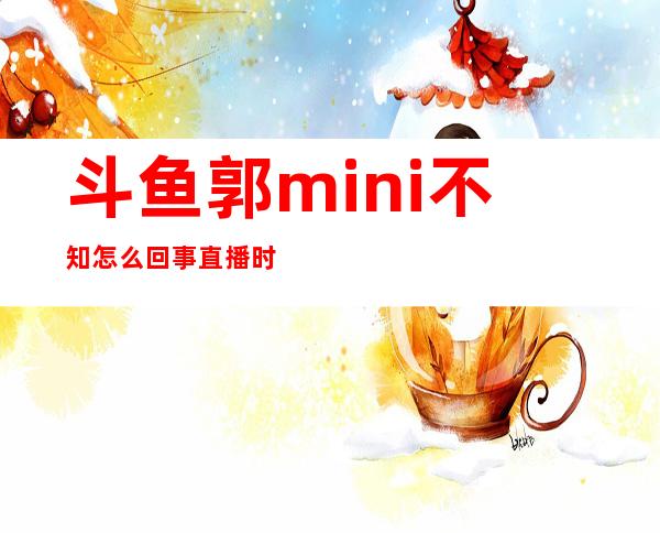 斗鱼郭mini不知怎么回事直播时换衣服