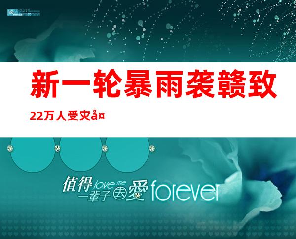 新一轮暴雨袭赣致22万人受灾 多地内涝严重交通受阻