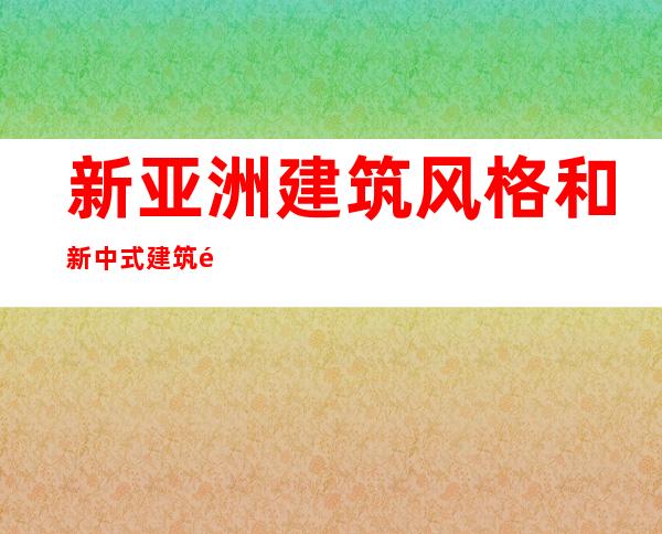 新亚洲建筑风格和新中式建筑风格（新亚洲建筑风格的优势和缺点）