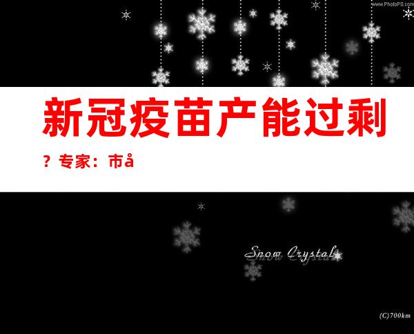 新冠疫苗产能过剩？专家：市场空间会越来越小，但疫苗的故事远没结束