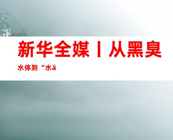 新华全媒+丨从黑臭水体到“水上会客堂” 上海姑苏河新图景展现邃密化治理新路径