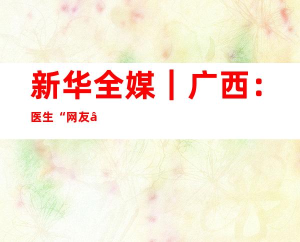 新华全媒+｜广西：医生“网友”为居家新冠患者暖心答疑