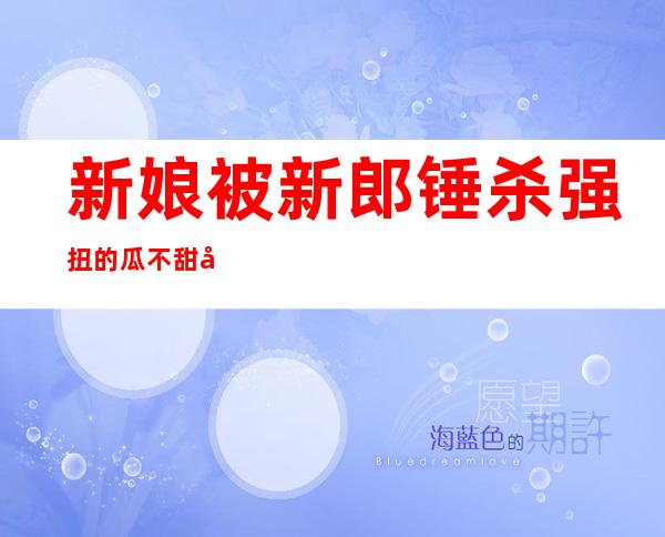 新娘被新郎锤杀 强扭的瓜不甜天价彩礼压垮男方酿悲剧