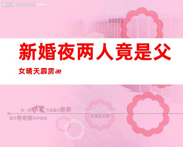 新婚夜两人竟是父女 晴天霹雳惊呆了新人实情真的如此？