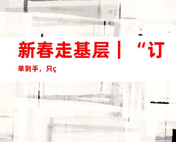 新春走基层｜“订单到手，只等开足马力生产”——安徽出海企业新年开工一线见闻