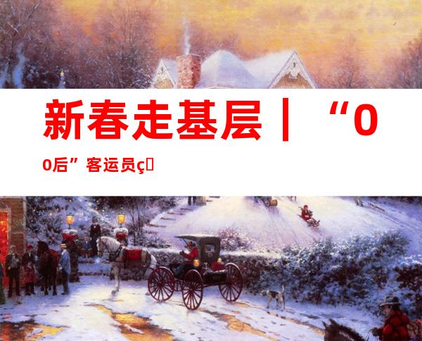 新春走基层｜“00后”客运员的首个春运：用自己的坚守保障旅客便捷出行