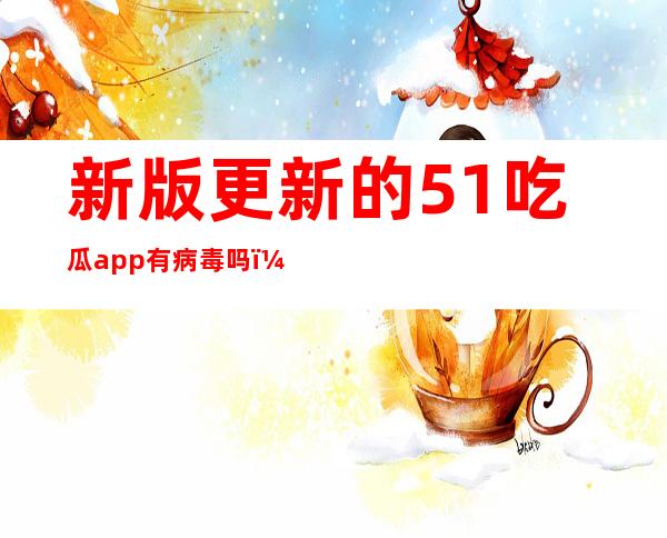 新版更新的51吃瓜app有病毒吗？