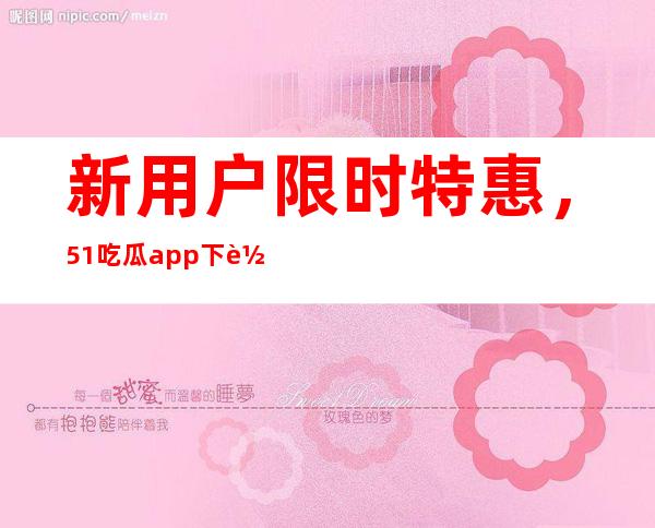 新用户限时特惠，51吃瓜app下载二维码登录更新