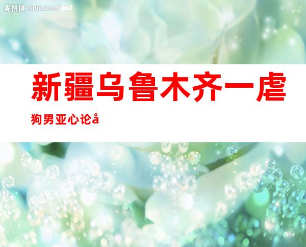 新疆乌鲁木齐一虐狗男亚心论坛被曝光称只是拿铁链吓唬狗_新闻