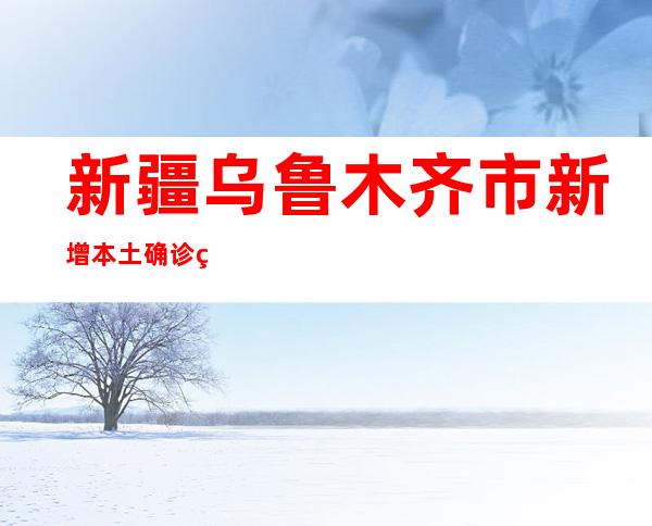 新疆乌鲁木齐市新增本土确诊病例10例 本土无症状熏染者154例