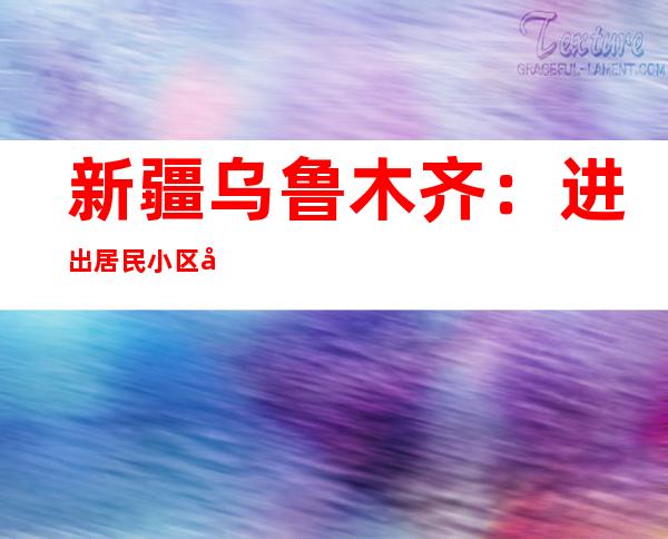 新疆乌鲁木齐：进出居民小区及各类场所、乘坐公共交通工具时不再查验核酸报告